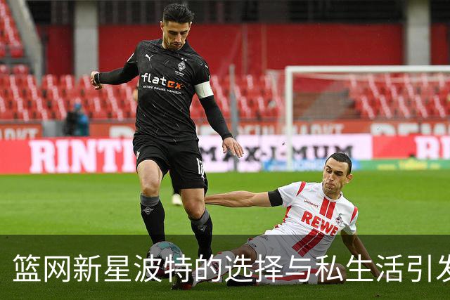 篮网新星波特的选择与私生活引发热议